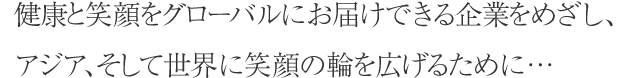 健康と笑顔をグローバルにお届けできる企業をめざし、アジア、そして世界に笑顔の輪を広げるために…